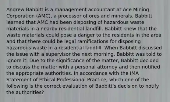 Andrew Babbitt is a management accountant at Ace Mining Corporation (AMC), a processor of ores and minerals. Babbitt learned that AMC had been disposing of hazardous waste materials in a nearby residential landfill. Babbitt knew that the waste materials could pose a danger to the residents in the area and that there could be legal ramifications for disposing hazardous waste in a residential landfill. When Babbitt discussed the issue with a supervisor the next morning, Babbitt was told to ignore it. Due to the significance of the matter, Babbitt decided to discuss the matter with a personal attorney and then notified the appropriate authorities. In accordance with the IMA Statement of Ethical Professional Practice, which one of the following is the correct evaluation of Babbitt's decision to notify the authorities?