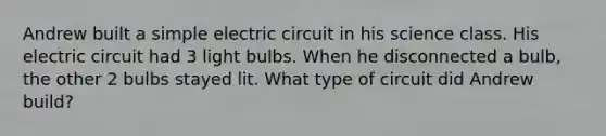 Andrew built a simple electric circuit in his science class. His electric circuit had 3 light bulbs. When he disconnected a bulb, the other 2 bulbs stayed lit. What type of circuit did Andrew build?