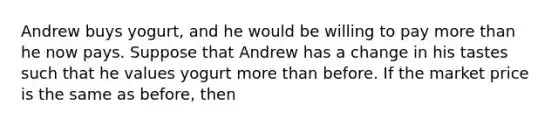 Andrew buys yogurt, and he would be willing to pay more than he now pays. Suppose that Andrew has a change in his tastes such that he values yogurt more than before. If the market price is the same as before, then