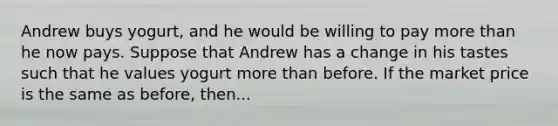 Andrew buys yogurt, and he would be willing to pay more than he now pays. Suppose that Andrew has a change in his tastes such that he values yogurt more than before. If the market price is the same as before, then...