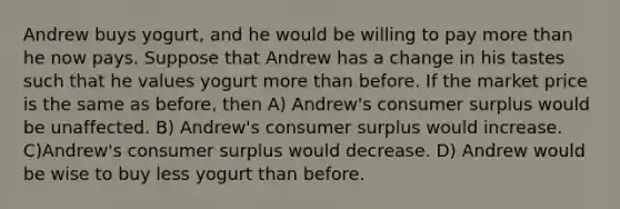 Andrew buys yogurt, and he would be willing to pay <a href='https://www.questionai.com/knowledge/keWHlEPx42-more-than' class='anchor-knowledge'>more than</a> he now pays. Suppose that Andrew has a change in his tastes such that he values yogurt more than before. If the market price is the same as before, then A) Andrew's <a href='https://www.questionai.com/knowledge/k77rlOEdsf-consumer-surplus' class='anchor-knowledge'>consumer surplus</a> would be unaffected. B) Andrew's consumer surplus would increase. C)Andrew's consumer surplus would decrease. D) Andrew would be wise to buy less yogurt than before.