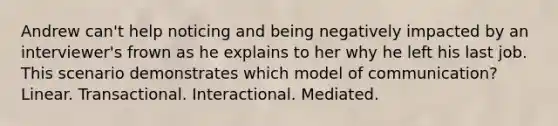 Andrew can't help noticing and being negatively impacted by an interviewer's frown as he explains to her why he left his last job. This scenario demonstrates which model of communication? Linear. Transactional. Interactional. Mediated.