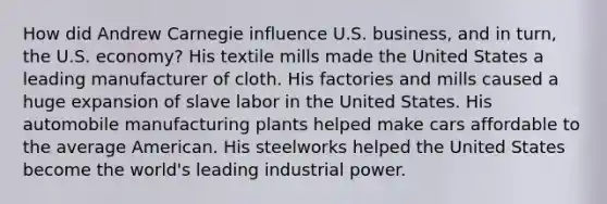 How did Andrew Carnegie influence U.S. business, and in turn, the U.S. economy? His textile mills made the United States a leading manufacturer of cloth. His factories and mills caused a huge expansion of slave labor in the United States. His automobile manufacturing plants helped make cars affordable to the average American. His steelworks helped the United States become the world's leading industrial power.