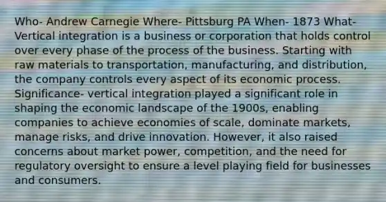 Who- Andrew Carnegie Where- Pittsburg PA When- 1873 What- Vertical integration is a business or corporation that holds control over every phase of the process of the business. Starting with raw materials to transportation, manufacturing, and distribution, the company controls every aspect of its economic process. Significance- vertical integration played a significant role in shaping the economic landscape of the 1900s, enabling companies to achieve economies of scale, dominate markets, manage risks, and drive innovation. However, it also raised concerns about market power, competition, and the need for regulatory oversight to ensure a level playing field for businesses and consumers.