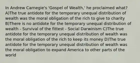 In Andrew Carnegie's 'Gospel of Wealth,' he proclaimed what? A)The true antidote for the temporary unequal <a href='https://www.questionai.com/knowledge/kxaT1C6Qs9-distribution-of-wealth' class='anchor-knowledge'>distribution of wealth</a> was the moral obligation of the rich to give to charity B)There is no antidote for the temporary unequal distribution of wealth - Survival of the fittest - Social Darwinism C)The true antidote for the temporary unequal distribution of wealth was the moral obligation of the rich to keep its money D)The true antidote for the temporary unequal distribution of wealth was the moral obligation to expand America to other parts of the world