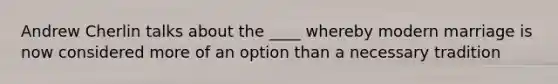 Andrew Cherlin talks about the ____ whereby modern marriage is now considered more of an option than a necessary tradition