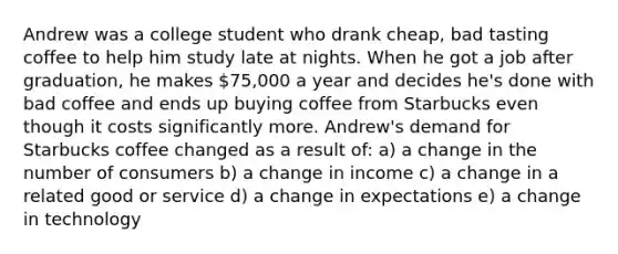 Andrew was a college student who drank cheap, bad tasting coffee to help him study late at nights. When he got a job after graduation, he makes 75,000 a year and decides he's done with bad coffee and ends up buying coffee from Starbucks even though it costs significantly more. Andrew's demand for Starbucks coffee changed as a result of: a) a change in the number of consumers b) a change in income c) a change in a related good or service d) a change in expectations e) a change in technology