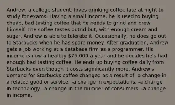 Andrew, a college student, loves drinking coffee late at night to study for exams. Having a small income, he is used to buying cheap, bad tasting coffee that he needs to grind and brew himself. The coffee tastes putrid but, with enough cream and sugar, Andrew is able to tolerate it. Occasionally, he does go out to Starbucks when he has spare money. After graduation, Andrew gets a job working at a database firm as a programmer. His income is now a healthy 75,000 a year and he decides he's had enough bad tasting coffee. He ends up buying coffee daily from Starbucks even though it costs significantly more. Andrew's demand for Starbucks coffee changed as a result of -a change in a related good or service. -a change in expectations. -a change in technology. -a change in the number of consumers. -a change in income.