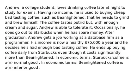 Andrew, a college student, loves drinking coffee late at night to study for exams. Having no income, he is used to buying cheap bad tasting coffee, such as Beanlightened, that he needs to grind and brew himself. The coffee tastes putrid but, with enough cream and sugar, Andrew is able to tolerate it. Occasionally, he does go out to Starbucks when he has spare money. After graduation, Andrew gets a job working at a database firm as a programmer. His income is now a healthy 75,000 a year and he decides he's had enough bad tasting coffee. He ends up buying coffee daily from Starbucks even though it costs significantly more than Beanlightened. In economic terms, Starbucks coffee is a(n) normal good . In economic terms, Beanlightened coffee is a(n) inferior good .