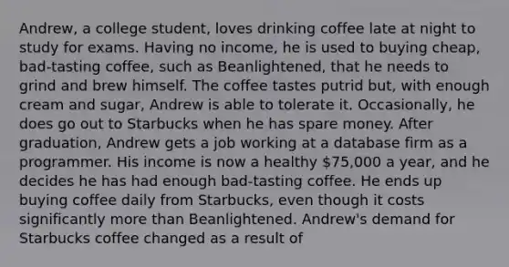 Andrew, a college student, loves drinking coffee late at night to study for exams. Having no income, he is used to buying cheap, bad-tasting coffee, such as Beanlightened, that he needs to grind and brew himself. The coffee tastes putrid but, with enough cream and sugar, Andrew is able to tolerate it. Occasionally, he does go out to Starbucks when he has spare money. After graduation, Andrew gets a job working at a database firm as a programmer. His income is now a healthy 75,000 a year, and he decides he has had enough bad-tasting coffee. He ends up buying coffee daily from Starbucks, even though it costs significantly more than Beanlightened. Andrew's demand for Starbucks coffee changed as a result of