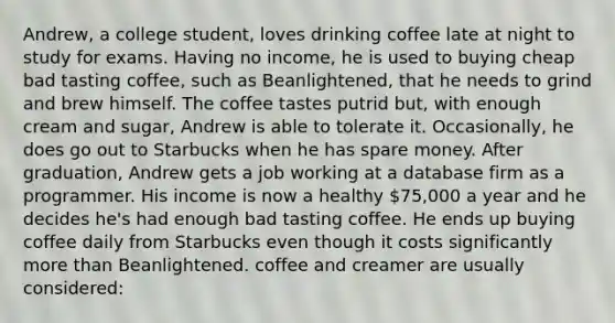 Andrew, a college student, loves drinking coffee late at night to study for exams. Having no income, he is used to buying cheap bad tasting coffee, such as Beanlightened, that he needs to grind and brew himself. The coffee tastes putrid but, with enough cream and sugar, Andrew is able to tolerate it. Occasionally, he does go out to Starbucks when he has spare money. After graduation, Andrew gets a job working at a database firm as a programmer. His income is now a healthy 75,000 a year and he decides he's had enough bad tasting coffee. He ends up buying coffee daily from Starbucks even though it costs significantly more than Beanlightened. coffee and creamer are usually considered: