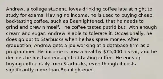 Andrew, a college student, loves drinking coffee late at night to study for exams. Having no income, he is used to buying cheap, bad-tasting coffee, such as Beanlightened, that he needs to grind and brew himself. The coffee tastes putrid but, with enough cream and sugar, Andrew is able to tolerate it. Occasionally, he does go out to Starbucks when he has spare money. After graduation, Andrew gets a job working at a database firm as a programmer. His income is now a healthy 75,000 a year, and he decides he has had enough bad-tasting coffee. He ends up buying coffee daily from Starbucks, even though it costs significantly more than Beanlightened.