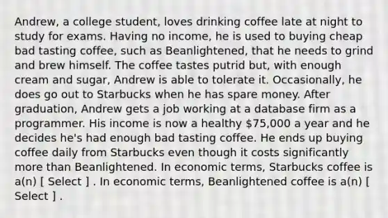 Andrew, a college student, loves drinking coffee late at night to study for exams. Having no income, he is used to buying cheap bad tasting coffee, such as Beanlightened, that he needs to grind and brew himself. The coffee tastes putrid but, with enough cream and sugar, Andrew is able to tolerate it. Occasionally, he does go out to Starbucks when he has spare money. After graduation, Andrew gets a job working at a database firm as a programmer. His income is now a healthy 75,000 a year and he decides he's had enough bad tasting coffee. He ends up buying coffee daily from Starbucks even though it costs significantly more than Beanlightened. In economic terms, Starbucks coffee is a(n) [ Select ] . In economic terms, Beanlightened coffee is a(n) [ Select ] .