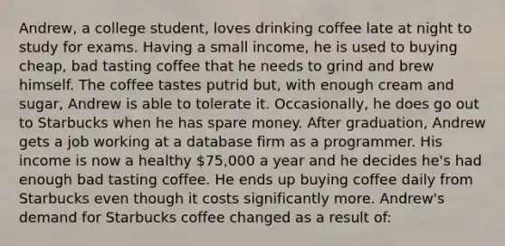 Andrew, a college student, loves drinking coffee late at night to study for exams. Having a small income, he is used to buying cheap, bad tasting coffee that he needs to grind and brew himself. The coffee tastes putrid but, with enough cream and sugar, Andrew is able to tolerate it. Occasionally, he does go out to Starbucks when he has spare money. After graduation, Andrew gets a job working at a database firm as a programmer. His income is now a healthy 75,000 a year and he decides he's had enough bad tasting coffee. He ends up buying coffee daily from Starbucks even though it costs significantly more. Andrew's demand for Starbucks coffee changed as a result of: