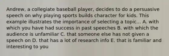 Andrew, a collegiate baseball player, decides to do a persuasive speech on why playing sports builds character for kids. This example illustrates the importance of selecting a topic... A. with which you have had success in past speeches B. with which the audience is unfamiliar C. that someone else has not given a speech on D. that has a lot of research info E. that is familiar and interesting to you