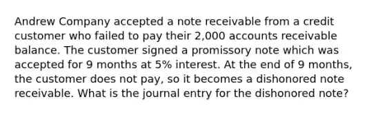 Andrew Company accepted a note receivable from a credit customer who failed to pay their 2,000 accounts receivable balance. The customer signed a promissory note which was accepted for 9 months at 5% interest. At the end of 9 months, the customer does not pay, so it becomes a dishonored note receivable. What is the journal entry for the dishonored note?