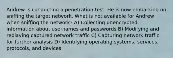 Andrew is conducting a penetration test. He is now embarking on sniffing the target network. What is not available for Andrew when sniffing the network? A) Collecting unencrypted information about usernames and passwords B) Modifying and replaying captured network traffic C) Capturing network traffic for further analysis D) Identifying operating systems, services, protocols, and devices