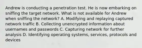 Andrew is conducting a penetration test. He is now embarking on sniffing the target network. What is not available for Andrew when sniffing the network? A. Modifying and replaying captured network traffic B. Collecting unencrypted information about usernames and passwords C. Capturing network for further analysis D. Identifying operating systems, services, protocols and devices