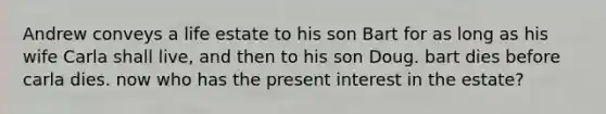 Andrew conveys a life estate to his son Bart for as long as his wife Carla shall live, and then to his son Doug. bart dies before carla dies. now who has the present interest in the estate?