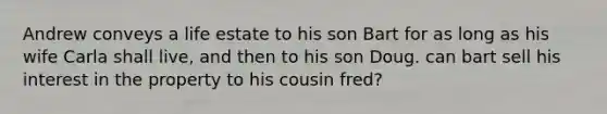Andrew conveys a life estate to his son Bart for as long as his wife Carla shall live, and then to his son Doug. can bart sell his interest in the property to his cousin fred?