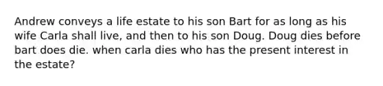 Andrew conveys a life estate to his son Bart for as long as his wife Carla shall live, and then to his son Doug. Doug dies before bart does die. when carla dies who has the present interest in the estate?