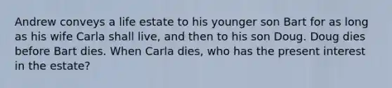 Andrew conveys a life estate to his younger son Bart for as long as his wife Carla shall live, and then to his son Doug. Doug dies before Bart dies. When Carla dies, who has the present interest in the estate?