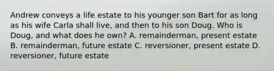 Andrew conveys a life estate to his younger son Bart for as long as his wife Carla shall live, and then to his son Doug. Who is Doug, and what does he own? A. remainderman, present estate B. remainderman, future estate C. reversioner, present estate D. reversioner, future estate