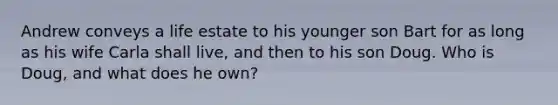 Andrew conveys a life estate to his younger son Bart for as long as his wife Carla shall live, and then to his son Doug. Who is Doug, and what does he own?