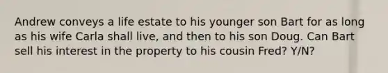 Andrew conveys a life estate to his younger son Bart for as long as his wife Carla shall live, and then to his son Doug. Can Bart sell his interest in the property to his cousin Fred? Y/N?