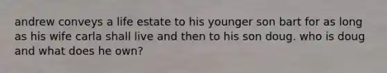 andrew conveys a life estate to his younger son bart for as long as his wife carla shall live and then to his son doug. who is doug and what does he own?