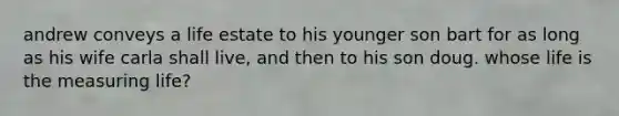 andrew conveys a life estate to his younger son bart for as long as his wife carla shall live, and then to his son doug. whose life is the measuring life?