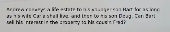 Andrew conveys a life estate to his younger son Bart for as long as his wife Carla shall live, and then to his son Doug. Can Bart sell his interest in the property to his cousin Fred?