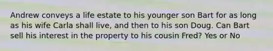 Andrew conveys a life estate to his younger son Bart for as long as his wife Carla shall live, and then to his son Doug. Can Bart sell his interest in the property to his cousin Fred? Yes or No