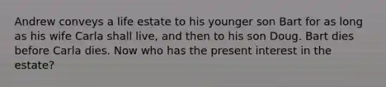 Andrew conveys a life estate to his younger son Bart for as long as his wife Carla shall live, and then to his son Doug. Bart dies before Carla dies. Now who has the present interest in the estate?