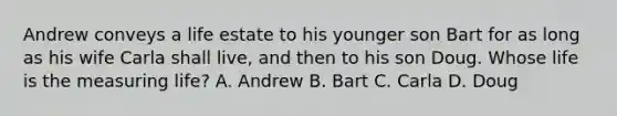 Andrew conveys a life estate to his younger son Bart for as long as his wife Carla shall live, and then to his son Doug. Whose life is the measuring life? A. Andrew B. Bart C. Carla D. Doug