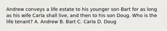 Andrew conveys a life estate to his younger son Bart for as long as his wife Carla shall live, and then to his son Doug. Who is the life tenant? A. Andrew B. Bart C. Carla D. Doug