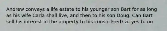 Andrew conveys a life estate to his younger son Bart for as long as his wife Carla shall live, and then to his son Doug. Can Bart sell his interest in the property to his cousin Fred? a- yes b- no