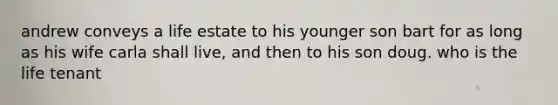 andrew conveys a life estate to his younger son bart for as long as his wife carla shall live, and then to his son doug. who is the life tenant