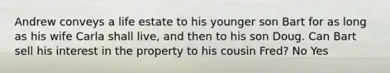 Andrew conveys a life estate to his younger son Bart for as long as his wife Carla shall live, and then to his son Doug. Can Bart sell his interest in the property to his cousin Fred? No Yes