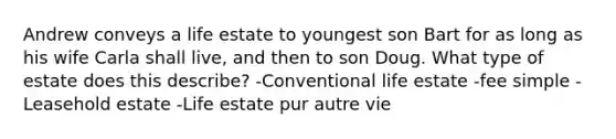 Andrew conveys a life estate to youngest son Bart for as long as his wife Carla shall live, and then to son Doug. What type of estate does this describe? -Conventional life estate -fee simple -Leasehold estate -Life estate pur autre vie