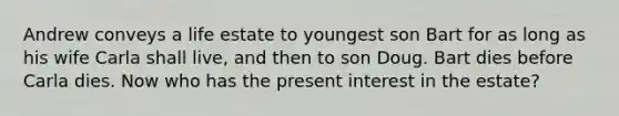 Andrew conveys a life estate to youngest son Bart for as long as his wife Carla shall live, and then to son Doug. Bart dies before Carla dies. Now who has the present interest in the estate?