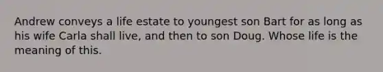 Andrew conveys a life estate to youngest son Bart for as long as his wife Carla shall live, and then to son Doug. Whose life is the meaning of this.