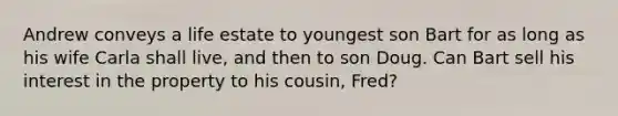 Andrew conveys a life estate to youngest son Bart for as long as his wife Carla shall live, and then to son Doug. Can Bart sell his interest in the property to his cousin, Fred?