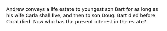 Andrew conveys a life estate to youngest son Bart for as long as his wife Carla shall live, and then to son Doug. Bart died before Caral died. Now who has the present interest in the estate?