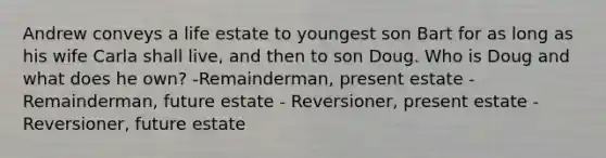 Andrew conveys a life estate to youngest son Bart for as long as his wife Carla shall live, and then to son Doug. Who is Doug and what does he own? -Remainderman, present estate -Remainderman, future estate - Reversioner, present estate -Reversioner, future estate