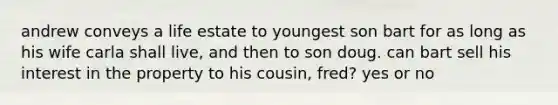 andrew conveys a life estate to youngest son bart for as long as his wife carla shall live, and then to son doug. can bart sell his interest in the property to his cousin, fred? yes or no