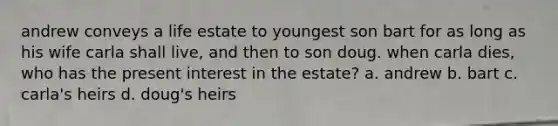 andrew conveys a life estate to youngest son bart for as long as his wife carla shall live, and then to son doug. when carla dies, who has the present interest in the estate? a. andrew b. bart c. carla's heirs d. doug's heirs