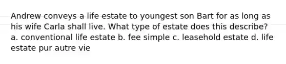 Andrew conveys a life estate to youngest son Bart for as long as his wife Carla shall live. What type of estate does this describe? a. conventional life estate b. fee simple c. leasehold estate d. life estate pur autre vie