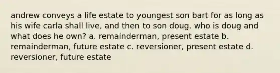 andrew conveys a life estate to youngest son bart for as long as his wife carla shall live, and then to son doug. who is doug and what does he own? a. remainderman, present estate b. remainderman, future estate c. reversioner, present estate d. reversioner, future estate