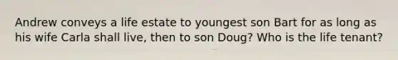 Andrew conveys a life estate to youngest son Bart for as long as his wife Carla shall live, then to son Doug? Who is the life tenant?